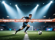 阿森纳大战曼城，双方分获一胜——英伦双雄的火热对决与荣耀延续