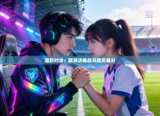 激烈对决：欧洲决赛战况胜负难分