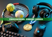 巴黎圣日耳曼锋线犀利，多场胜利进一步巩固领先